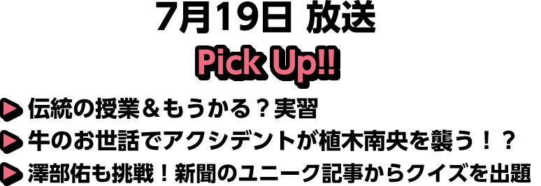 7月19日(土)放送 Pick UP!▽伝統の授業＆もうかる？実習▽牛のお世話でアクシデントが植木南央を襲う！？▽澤部佑も挑戦！新聞のユニーク記事からクイズを出題
