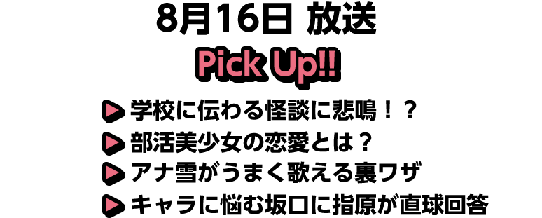 8月16日(土)放送 Pick UP!▽学校に伝わる怪談に悲鳴！？▽部活美少女の恋愛とは？▽アナ雪がうまく歌える裏ワザ▽キャラに悩む坂口に指原が直球回答