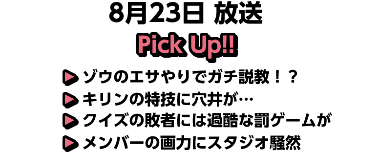 8月23日(土)放送 Pick UP!▽ゾウのエサやりでガチ説教！？▽キリンの特技に穴井が…▽クイズの敗者には過酷な罰ゲームが▽メンバーの画力にスタジオ騒然