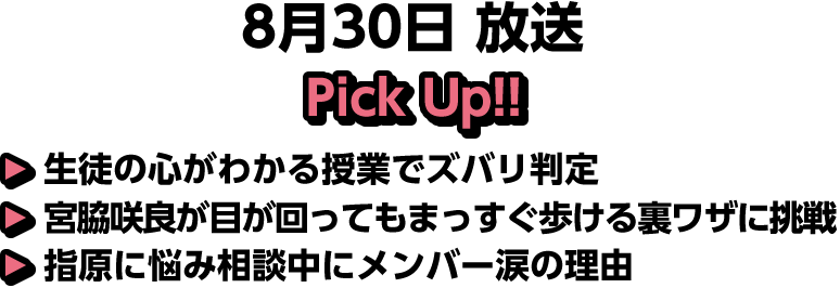 8月30日(土)放送 Pick UP!▽生徒の心がわかる授業でズバリ判定▽宮脇咲良が目が回ってもまっすぐ歩ける裏ワザに挑戦▽指原に悩み相談中にメンバー涙の理由