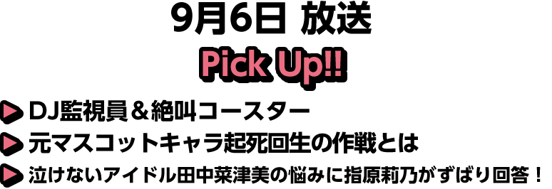 9月6日(土)放送 Pick UP!▽ＤＪ監視員＆絶叫コースター▽元マスコットキャラ起死回生の作戦とは▽泣けないアイドル田中菜津美の悩みに指原莉乃がずばり回答！