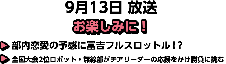 9月13日(土)放送 Pick UP!▽部内恋愛の予感に冨吉フルスロットル！？▽全国大会2位ロボット・無線部がチアリーダーの応援をかけ勝負に挑む