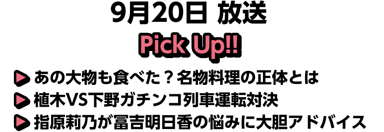 9月20日(土)放送 Pick UP!▽あの大物も食べた？名物料理の正体とは▽植木VS下野ガチンコ列車運転対決▽指原莉乃が冨吉明日香の悩みに大胆アドバイス