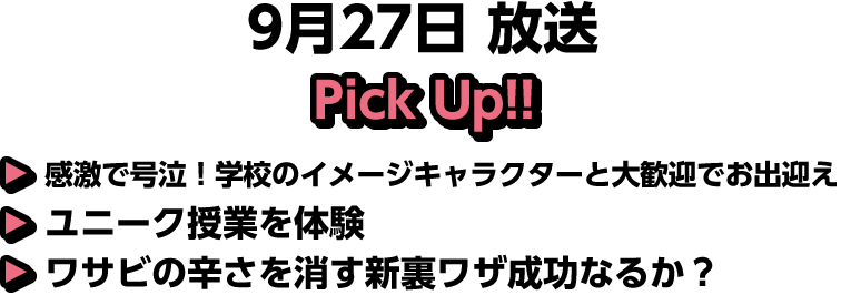 9月27日(土)放送 Pick UP!▽感激で号泣！学校のイメージキャラクターと大歓迎でお出迎え▽ユニーク授業を体験▽ワサビの辛さを消す新裏ワザ成功なるか？