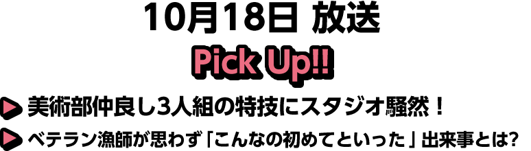 10月18日(土)放送 Pick UP!▽美術部仲良し3人組の特技にスタジオ騒然!▽ベテラン漁師が思わず「こんなの初めてといった」出来事とは?