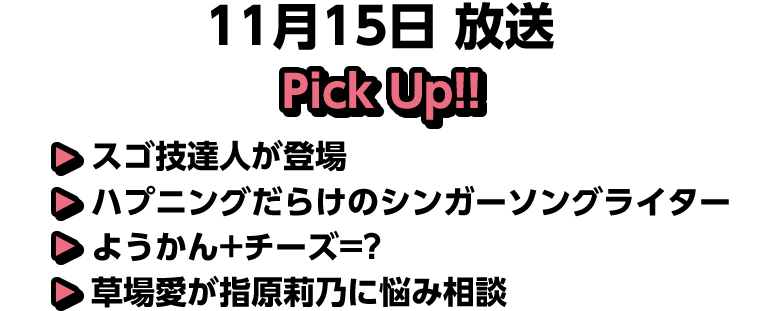11月15日(土)放送 Pick UP!▽スゴ技達人が登場▽ハプニングだらけのシンガーソングライター▽ようかん+チーズ=?▽草場愛が指原莉乃に悩み相談