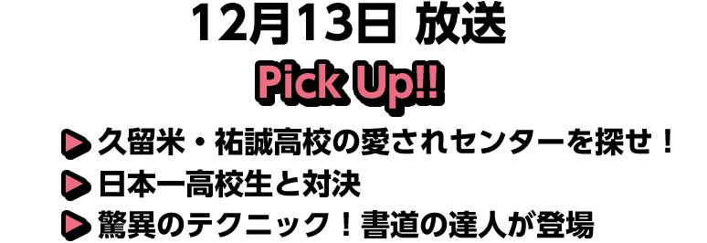 12月13日(土)放送 Pick UP!▽久留米・祐誠高校の愛されセンターを探せ！▽日本一高校生と対決▽驚異のテクニック！書道の達人が登場