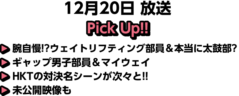 12月20日(土)放送 Pick UP!▽腕自慢！？ウェイトリフティング部員＆本当に太鼓部？ギャップ男子部員＆マイウェイ▽ＨＫＴの対決名シーンが次々と！！▽未公開映像も