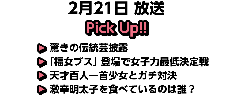 2月21日(土)放送 Pick UP!▽驚きの伝統芸披露▽「福女ブス」登場で女子力最低決定戦▽天才百人一首少女とガチ対決▽激辛明太子を食べているのは誰？