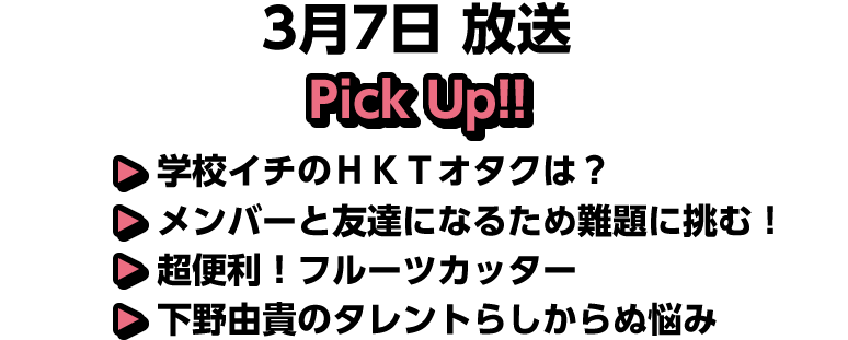 3月7日(土)放送 Pick UP!▽学校イチのＨＫＴオタクは？▽メンバーと友達になるため難題に挑む！▽超便利！フルーツカッター▽下野由貴のタレントらしからぬ悩み