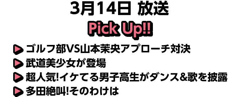3月14日(土)放送 Pick UP!▽ゴルフ部VS山本茉央アプローチ対決▽武道美少女が登場▽超人気!イケてる男子高生がダンス&歌を披露▽多田絶叫!そのわけは