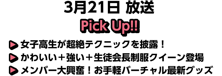 3月21日(土)放送 Pick UP!▽女子高生が超絶テクニックを披露！▽かわいい＋強い＋生徒会長制服クイーン登場▽メンバー大興奮！お手軽バーチャル最新グッズ