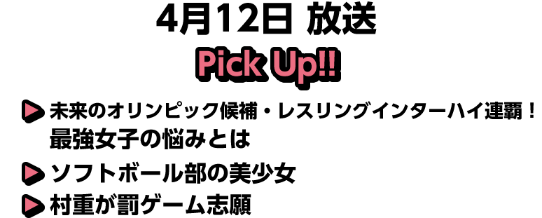 4月12日(日)放送 Pick UP!▽未来のオリンピック候補・レスリングインターハイ連覇！最強女子の悩みとは▽ソフトボール部の美少女▽村重が罰ゲーム志願