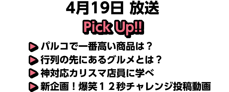 4月19日(日)放送 Pick UP!▽パルコで一番高い商品は？▽行列の先にあるグルメとは？▽神対応カリスマ店員に学べ▽新企画！爆笑１２秒チャレンジ投稿動画