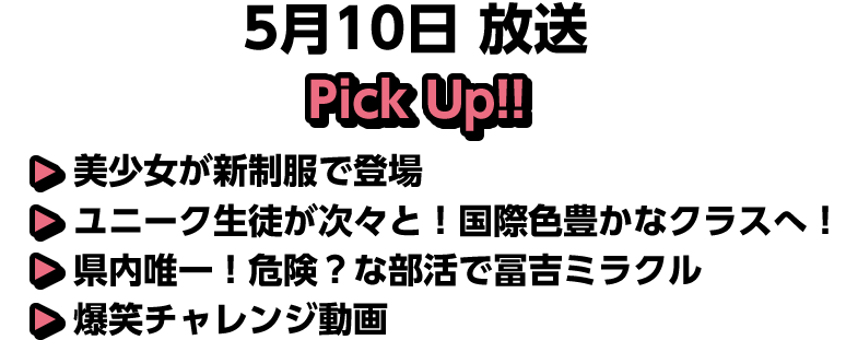 5月10日(日)放送 Pick UP!▽美少女が新制服で登場▽ユニーク生徒が次々と！国際色豊かなクラスへ！▽県内唯一！危険？な部活で冨吉ミラクル▽爆笑チャレンジ動画