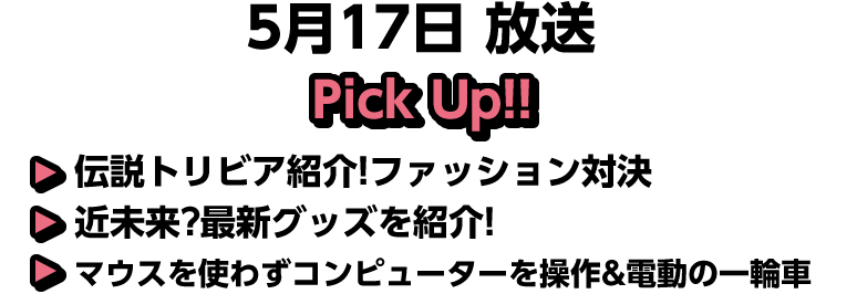 5月17日(日)放送 Pick UP!▽伝説トリビア紹介!ファッション対決▽近未来?最新グッズを紹介!▽マウスを使わずコンピューターを操作&電動の一輪車