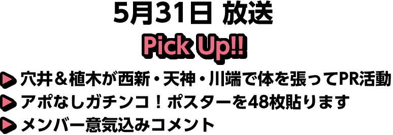 5月31日(日)放送 Pick UP!▽穴井＆植木が西新・天神・川端で体を張ってPR活動▽アポなしガチンコ！ポスターを48枚貼ります▽メンバー意気込みコメント