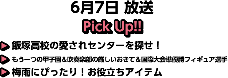 6月7日(日)放送 Pick UP!▽飯塚高校の愛されセンターを探せ！▽もう一つの甲子園＆吹奏楽部の厳しいおきて＆国際大会準優勝フィギュア選手▽梅雨にぴったり！お役立ちアイテム