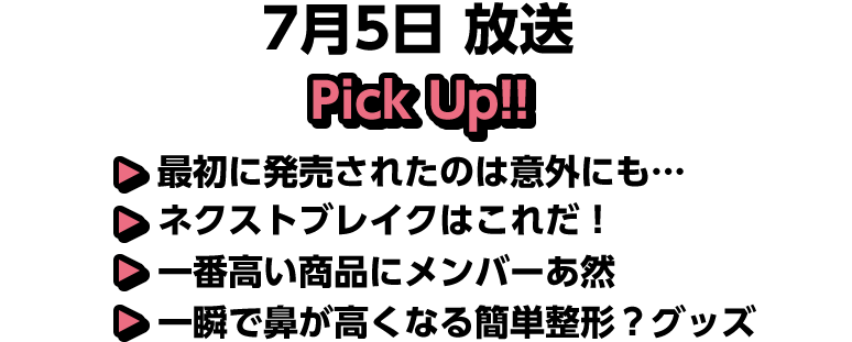 7月5日(日)放送 Pick UP!!▽最初に発売されたのは意外にも…▽ネクストブレイクはこれだ！▽一番高い商品にメンバーあ然▽一瞬で鼻が高くなる簡単整形？グッズ