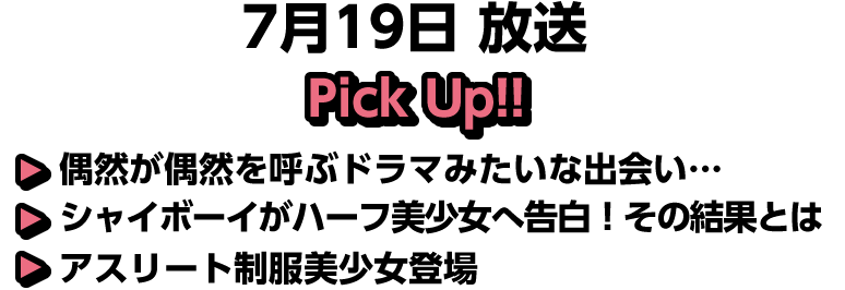 7月19日(日)放送 Pick UP!!▽偶然が偶然を呼ぶドラマみたいな出会い…▽シャイボーイがハーフ美少女へ告白！その結果とは▽アスリート制服美少女登場