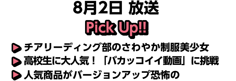 8月2日(日)放送 Pick UP!!▽チアリーディング部のさわやか制服美少女▽高校生に大人気！「バカッコイイ動画」に挑戦▽人気商品がバージョンアップ恐怖の