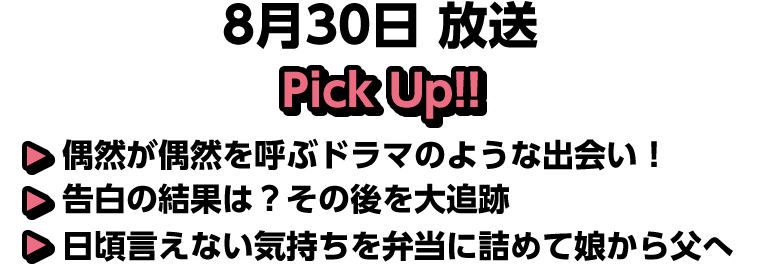 8月30日(日)放送 Pick UP!!▽偶然が偶然を呼ぶドラマのような出会い！▽告白の結果は？その後を大追跡▽日頃言えない気持ちを弁当に詰めて娘から父へ