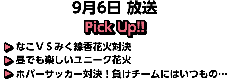 9月6日(日)放送 Pick UP!!▽なこＶＳみく線香花火対決▽昼でも楽しいユニーク花火▽ホバーサッカー対決！負けチームにはいつもの…