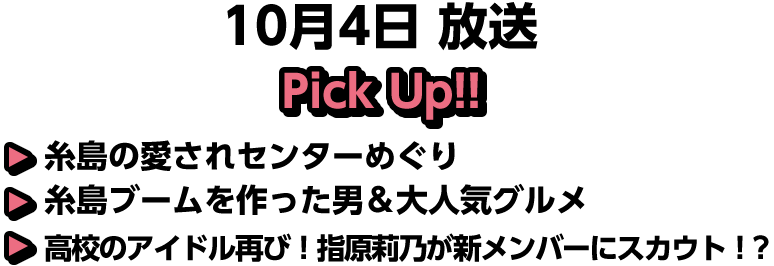 10月4日(日)放送 Pick UP!!▽糸島の愛されセンターめぐり▽糸島ブームを作った男＆大人気グルメ▽高校のアイドル再び！指原莉乃が新メンバーにスカウト！？ 