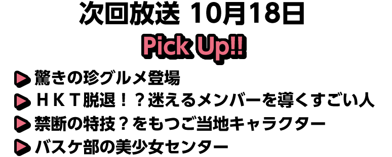 10月18日(日)放送 Pick UP!!▽驚きの珍グルメ登場▽ＨＫＴ脱退！？迷えるメンバーを導くすごい人▽禁断の特技？をもつご当地キャラクター▽バスケ部の美少女センター