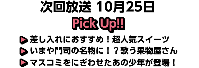 10月25日(日)放送 Pick UP!!▽差し入れにおすすめ！超人気スイーツ▽いまや門司の名物に！？歌う果物屋さん▽マスコミをにぎわせたあの少年が登場！