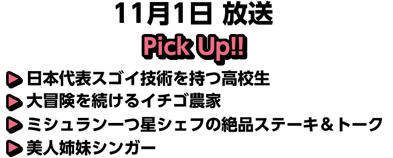 11月1日(日)放送 Pick UP!!▽日本代表スゴイ技術を持つ高校生▽大冒険を続けるイチゴ農家▽ミシュラン一つ星シェフの絶品ステーキ＆トーク▽美人姉妹シンガー