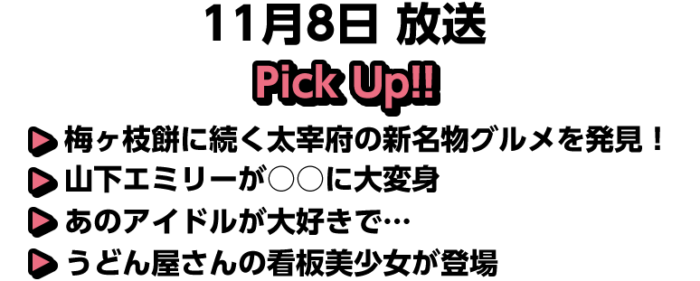 11月8日(日)放送 Pick UP!!▽梅ヶ枝餅に続く太宰府の新名物グルメを発見！▽山下エミリーが○○に大変身▽あのアイドルが大好きで…▽うどん屋さんの看板美少女が登場
