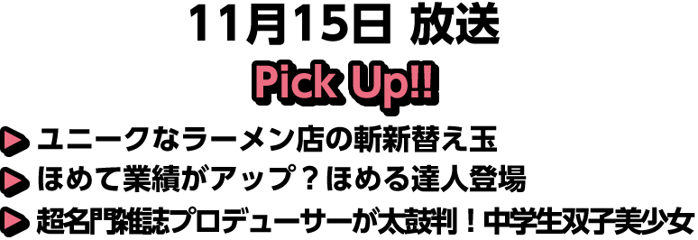 11月15日(日)放送 Pick UP!!▽ユニークなラーメン店の斬新替え玉▽ほめて業績がアップ？ほめる達人登場▽超名門雑誌プロデューサーが太鼓判！中学生双子美少女