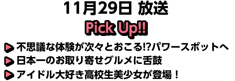 11月29日(日)放送 Pick UP!!▽不思議な体験が次々とおこる！？パワースポットへ▽日本一のお取り寄せグルメに舌鼓▽アイドル大好き高校生美少女が登場！