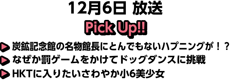 12月6日(日)放送 Pick UP!!▽炭鉱記念館の名物館長にとんでもないハプニングが！？▽なぜか罰ゲームをかけてドッグダンスに挑戦▽HKTに入りたいさわやか小6美少女