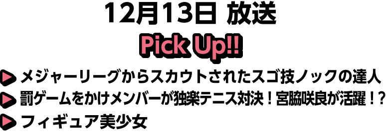 12月13日(日)放送 Pick UP!!▽メジャーリーグからスカウトされたスゴ技ノックの達人▽罰ゲームをかけメンバーが独楽テニス対決！宮脇咲良が活躍！？▽フィギュア美少女