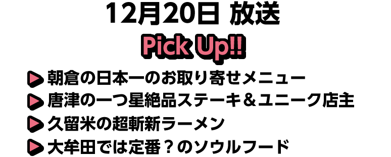 12月20日(日)放送 Pick UP!!▽朝倉の日本一のお取り寄せメニュー▽唐津の一つ星絶品ステーキ＆ユニーク店主▽久留米の超斬新ラーメン▽大牟田では定番？のソウルフード