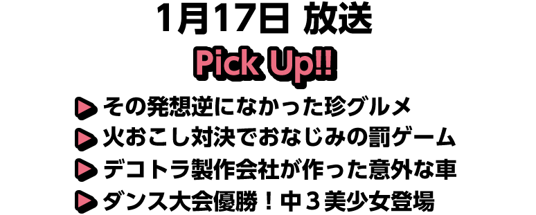 1月17日(日)放送 Pick UP!!▽その発想逆になかった珍グルメ▽火おこし対決でおなじみの罰ゲーム▽デコトラ製作会社が作った意外な車▽ダンス大会優勝！中３美少女登場