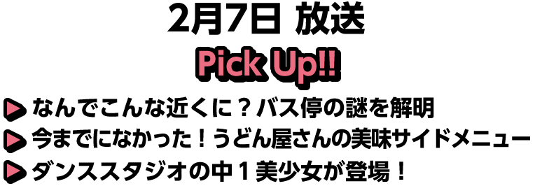 2月7日(日)放送 Pick UP!!▽なんでこんな近くに？バス停の謎を解明▽今までになかった！うどん屋さんの美味サイドメニュー▽ダンススタジオの中１美少女が登場！