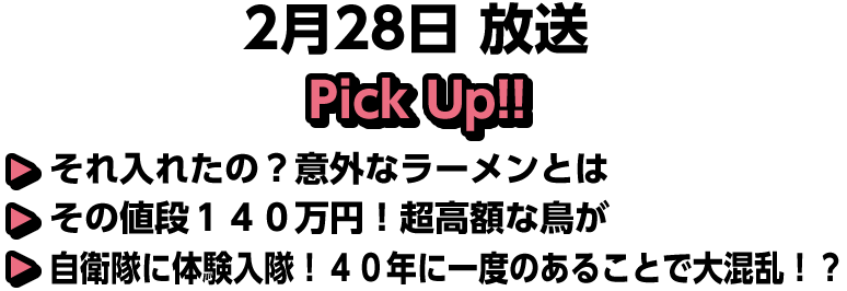 2月28日(日)放送 Pick UP!!▽それ入れたの?意外なラーメンとは▽その値段140万円!超高額な鳥が▽自衛隊に体験入隊!40年に一度のあることで大混乱!?