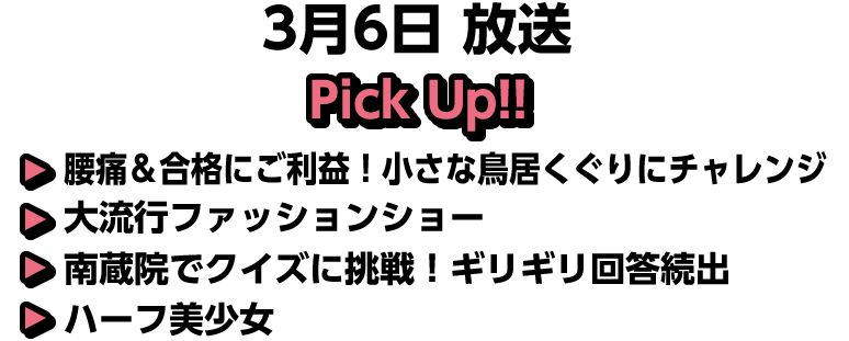 3月6日(日)放送 Pick UP!!▽腰痛＆合格にご利益！小さな鳥居くぐりにチャレンジ▽大流行ファッションショー▽南蔵院でクイズに挑戦！ギリギリ回答続出▽ハーフ美少女