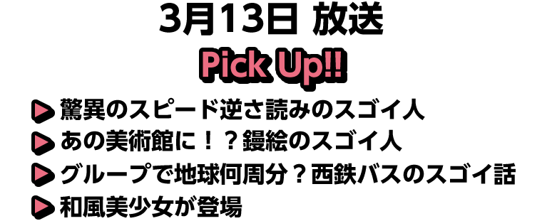 3月13日(日)放送 Pick UP!!▽驚異のスピード逆さ読みのスゴイ人▽あの美術館に！？鏝絵のスゴイ人▽グループで地球何周分？西鉄バスのスゴイ話▽和風美少女が登場