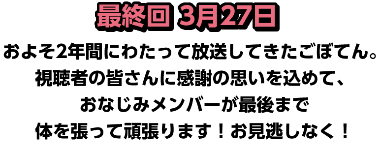 最終回 3月27日 およそ2年間にわたって放送してきたごぼてん。視聴者の皆さんに感謝の思いを込めて、おなじみメンバーが最後まで体を張って頑張ります！お見逃しなく！