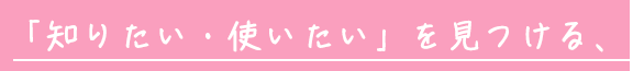 「知りたい・使いたい」を見つける、