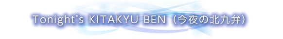 Tonight's KITAKYU BEN（今夜の北九弁）